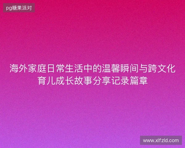 海外家庭日常生活中的温馨瞬间与跨文化育儿成长故事分享记录篇章 海外家庭日常生活中的温馨瞬间与跨文化育儿成长故事分享记录篇章