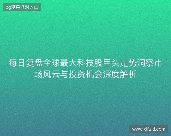 每日复盘全球最大科技股巨头走势洞察市场风云与投资机会深度解析 每日复盘全球最大科技股巨头走势洞察市场风云与投资机会深度解析