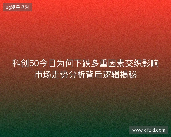 科创50今日为何下跌多重因素交织影响市场走势分析背后逻辑揭秘 科创50今日为何下跌多重因素交织影响市场走势分析背后逻辑揭秘
