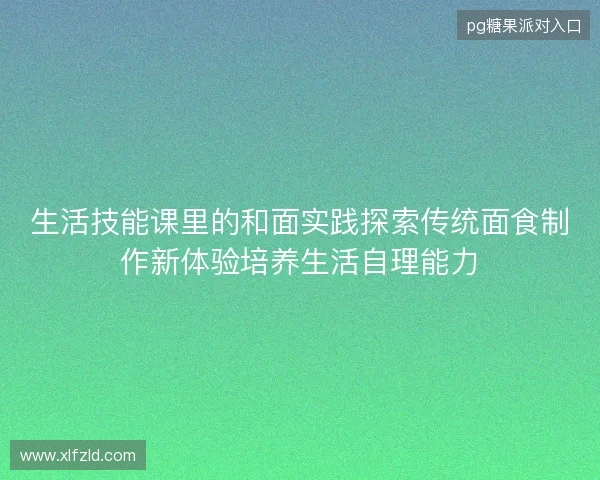 生活技能课里的和面实践探索传统面食制作新体验培养生活自理能力 生活技能课里的和面实践探索传统面食制作新体验培养生活自理能力