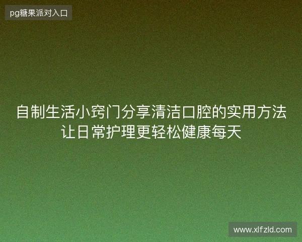 自制生活小窍门分享清洁口腔的实用方法让日常护理更轻松健康每天 自制生活小窍门分享清洁口腔的实用方法让日常护理更轻松健康每天