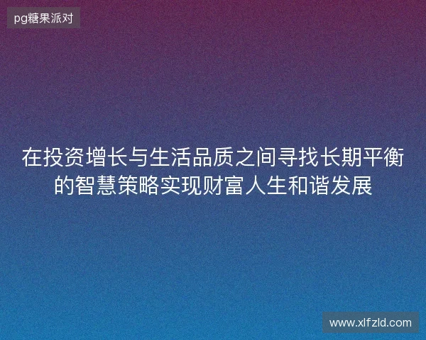 在投资增长与生活品质之间寻找长期平衡的智慧策略实现财富人生和谐发展 在投资增长与生活品质之间寻找长期平衡的智慧策略实现财富人生和谐发展
