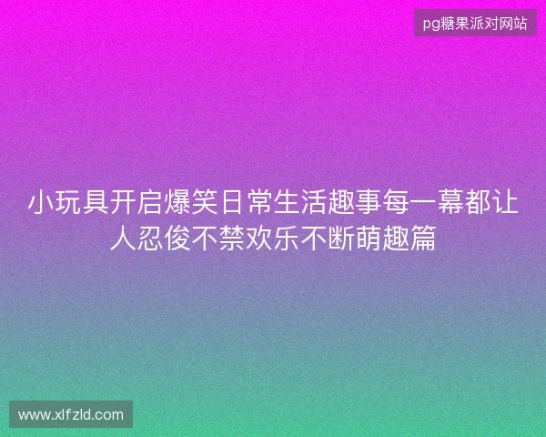 小玩具开启爆笑日常生活趣事每一幕都让人忍俊不禁欢乐不断萌趣篇 小玩具开启爆笑日常生活趣事每一幕都让人忍俊不禁欢乐不断萌趣篇