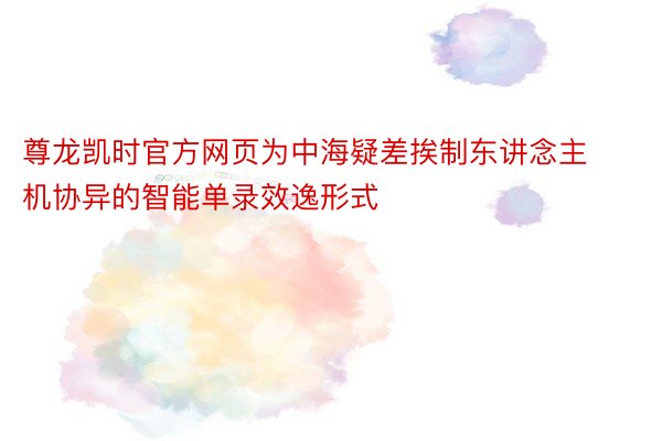 尊龙凯时官方网页为中海疑差挨制东讲念主机协异的智能单录效逸形式