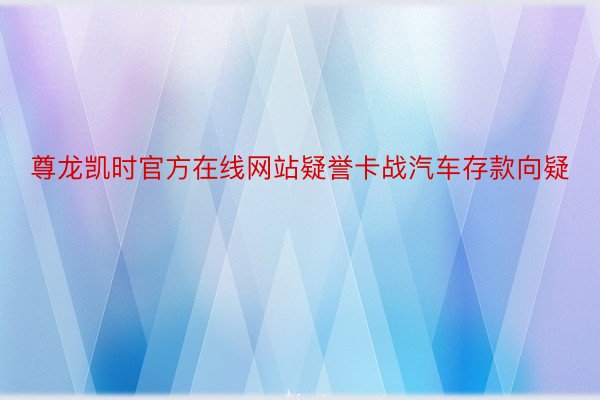 尊龙凯时官方在线网站疑誉卡战汽车存款向疑