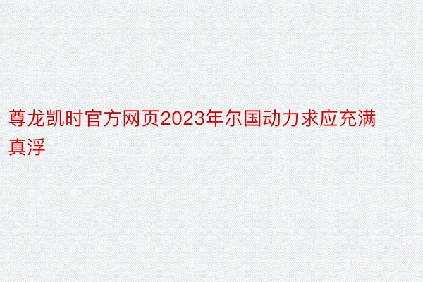 尊龙凯时官方网页2023年尔国动力求应充满真浮